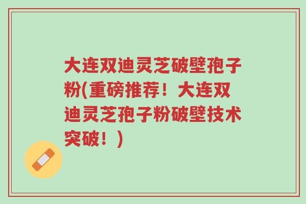 大连双迪灵芝破壁孢子粉(重磅推荐！大连双迪灵芝孢子粉破壁技术突破！)-第1张图片-超越