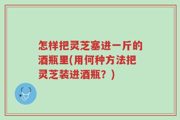 怎样把灵芝塞进一斤的酒瓶里(用何种方法把灵芝装进酒瓶?)-第1张图片-超越 怎样把灵芝塞进一斤的酒瓶里(用何种方法把灵芝装进酒瓶?)-第1张图片-超越