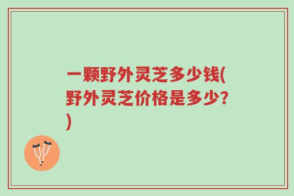 一颗野外灵芝多少钱(野外灵芝价格是多少?)-第1张图片-超越 一颗野外灵芝多少钱(野外灵芝价格是多少?)-第1张图片-超越