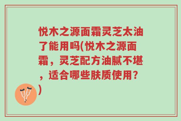 悦木之源面霜灵芝太油了能用吗(悦木之源面霜,灵芝配方油腻不堪,适合哪些肤质使用?)-第1张图片-超越 悦木之源面霜灵芝太油了能用吗(悦木之源面霜,灵芝配方油腻不堪,适合哪些肤质使用?)-第1张图片-超越