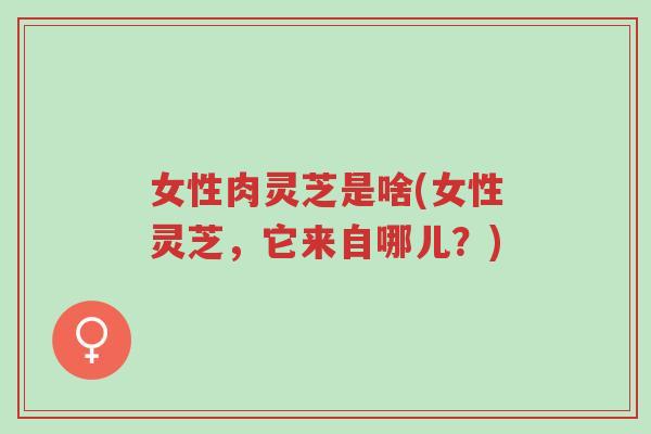女性肉灵芝是啥(女性灵芝,它来自哪儿?)-第1张图片-超越 女性肉灵芝是啥(女性灵芝,它来自哪儿?)-第1张图片-超越