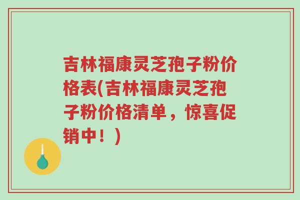 吉林福康灵芝孢子粉价格表(吉林福康灵芝孢子粉价格清单,惊喜促销中!)-第1张图片-超越 吉林福康灵芝孢子粉价格表(吉林福康灵芝孢子粉价格清单,惊喜促销中!)-第1张图片-超越