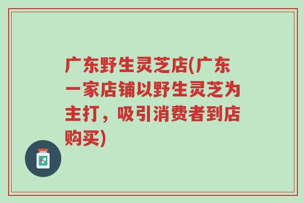 广东野生灵芝店(广东一家店铺以野生灵芝为主打，吸引消费者到店购买)-第1张图片-超越