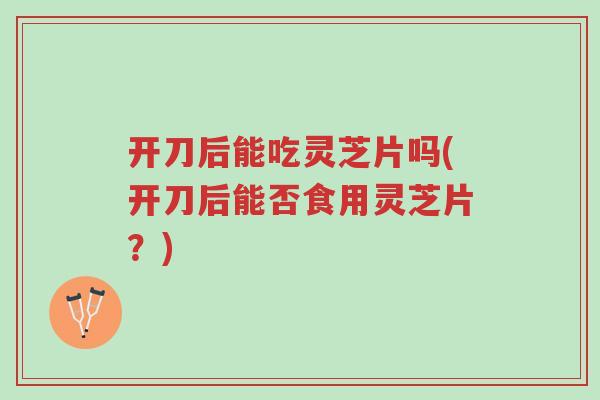 开刀后能吃灵芝片吗(开刀后能否食用灵芝片?)-第1张图片-超越 开刀后能吃灵芝片吗(开刀后能否食用灵芝片?)-第1张图片-超越
