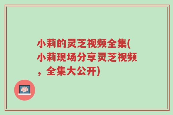 小莉的灵芝视频全集(小莉现场分享灵芝视频,全集大公开)-第1张图片-超越 小莉的灵芝视频全集(小莉现场分享灵芝视频,全集大公开)-第1张图片-超越