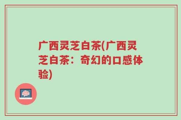 广西灵芝白茶(广西灵芝白茶:奇幻的口感体验)-第1张图片-超越 广西灵芝白茶(广西灵芝白茶:奇幻的口感体验)-第1张图片-超越