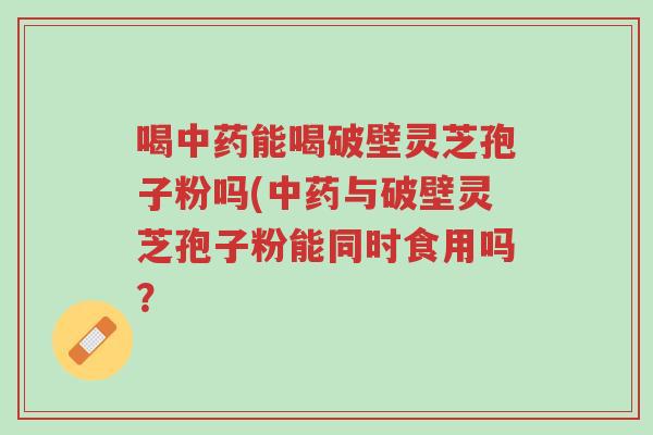 喝中药能喝破壁灵芝孢子粉吗(中药与破壁灵芝孢子粉能同时食用吗？-第1张图片-超越