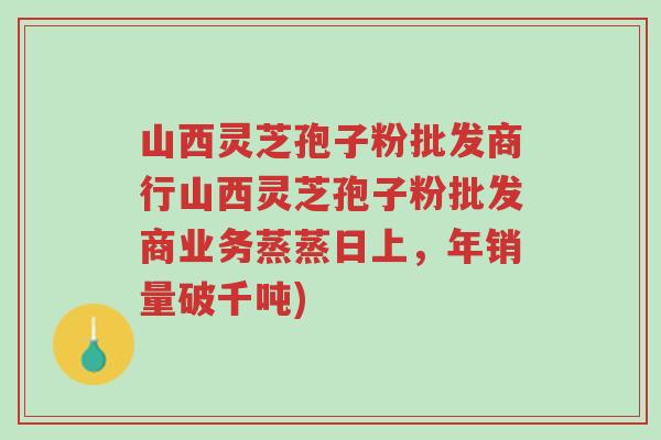 山西灵芝孢子粉批发商行山西灵芝孢子粉批发商业务蒸蒸日上,年销量破千吨)-第1张图片-超越 山西灵芝孢子粉批发商行山西灵芝孢子粉批发商业务蒸蒸日上,年销量破千吨)-第1张图片-超越