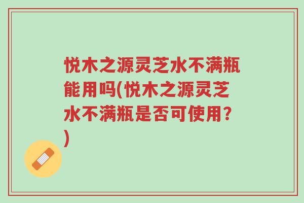 悦木之源灵芝水不满瓶能用吗(悦木之源灵芝水不满瓶是否可使用?)-第1张图片-超越 悦木之源灵芝水不满瓶能用吗(悦木之源灵芝水不满瓶是否可使用?)-第1张图片-超越