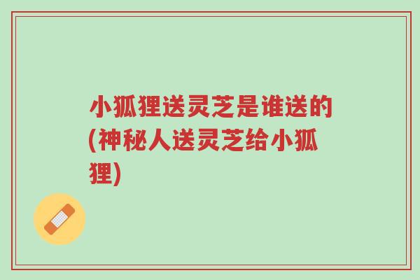 小狐狸送灵芝是谁送的(神秘人送灵芝给小狐狸)-第1张图片-超越 小狐狸送灵芝是谁送的(神秘人送灵芝给小狐狸)-第1张图片-超越