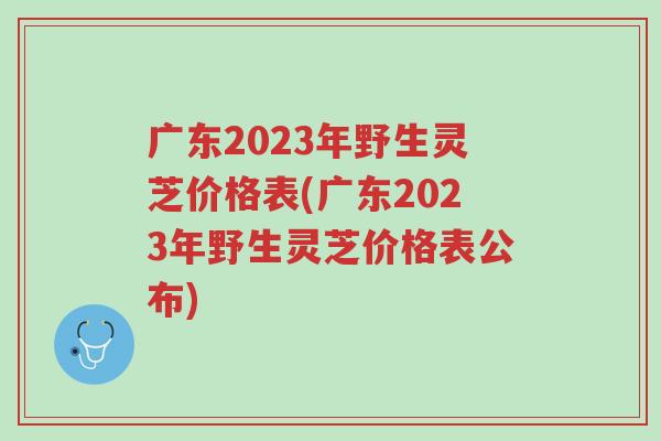 广东2023年野生灵芝价格表(广东2023年野生灵芝价格表公布)-第1张图片-超越