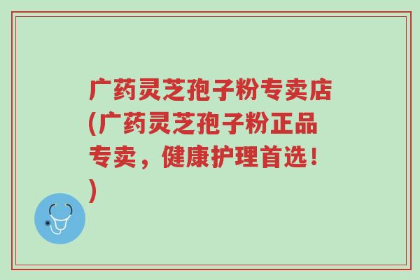 广药灵芝孢子粉专卖店(广药灵芝孢子粉正品专卖,健康护理首选!)-第1张图片-超越 广药灵芝孢子粉专卖店(广药灵芝孢子粉正品专卖,健康护理首选!)-第1张图片-超越