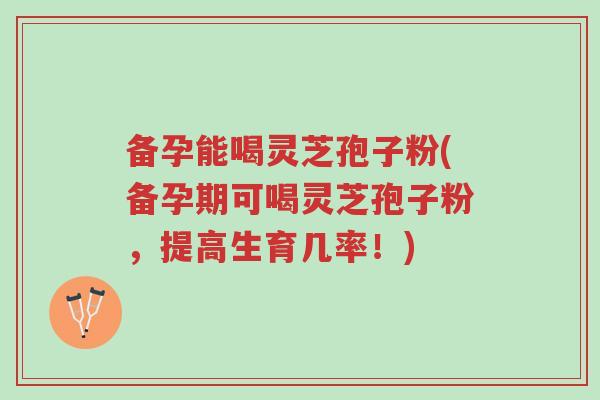 备孕能喝灵芝孢子粉(备孕期可喝灵芝孢子粉，提高生育几率！)-第1张图片-超越