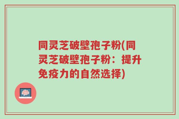 同灵芝破壁孢子粉(同灵芝破壁孢子粉:提升免疫力的自然选择)-第1张图片-超越 同灵芝破壁孢子粉(同灵芝破壁孢子粉:提升免疫力的自然选择)-第1张图片-超越