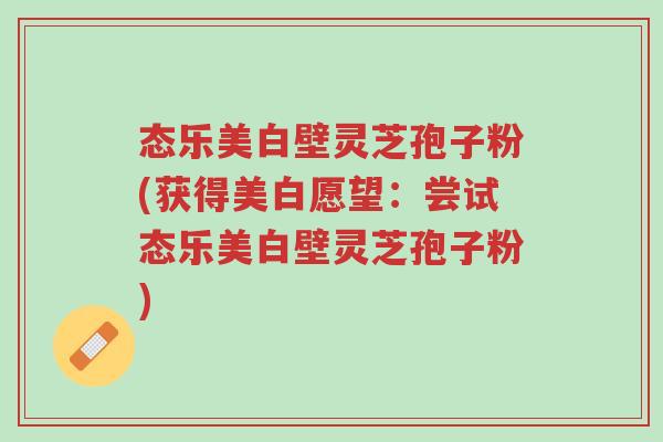 态乐美白壁灵芝孢子粉(获得美白愿望:尝试态乐美白壁灵芝孢子粉)-第1张图片-超越 态乐美白壁灵芝孢子粉(获得美白愿望:尝试态乐美白壁灵芝孢子粉)-第1张图片-超越