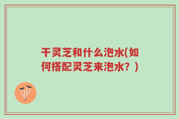 干灵芝和什么泡水(如何搭配灵芝来泡水?)-第1张图片-超越 干灵芝和什么泡水(如何搭配灵芝来泡水?)-第1张图片-超越