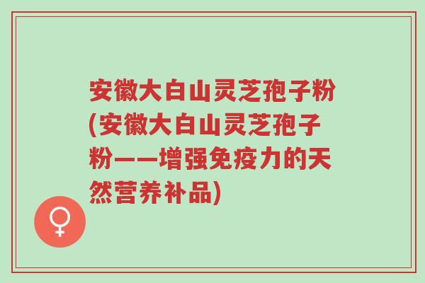 安徽大白山灵芝孢子粉(安徽大白山灵芝孢子粉——增强免疫力的天然营养补品)-第1张图片-超越