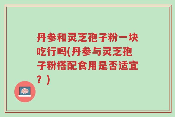 丹参和灵芝孢子粉一块吃行吗(丹参与灵芝孢子粉搭配食用是否适宜?)-第1张图片-超越 丹参和灵芝孢子粉一块吃行吗(丹参与灵芝孢子粉搭配食用是否适宜?)-第1张图片-超越
