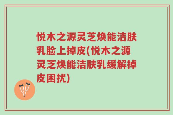 悦木之源灵芝焕能洁肤乳脸上掉皮(悦木之源灵芝焕能洁肤乳缓解掉皮困扰)-第1张图片-超越 悦木之源灵芝焕能洁肤乳脸上掉皮(悦木之源灵芝焕能洁肤乳缓解掉皮困扰)-第1张图片-超越