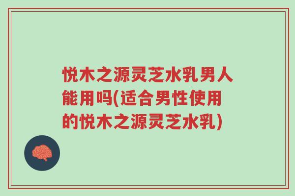 悦木之源灵芝水乳男人能用吗(适合男性使用的悦木之源灵芝水乳)-第1张图片-超越 悦木之源灵芝水乳男人能用吗(适合男性使用的悦木之源灵芝水乳)-第1张图片-超越