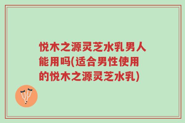悦木之源灵芝水乳男人能用吗(适合男性使用的悦木之源灵芝水乳)-第1张图片-超越 悦木之源灵芝水乳男人能用吗(适合男性使用的悦木之源灵芝水乳)-第1张图片-超越