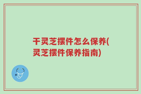 干灵芝摆件怎么保养(灵芝摆件保养指南)-第1张图片-超越 干灵芝摆件怎么保养(灵芝摆件保养指南)-第1张图片-超越