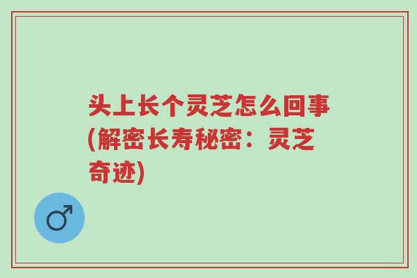 头上长个灵芝怎么回事(解密长寿秘密：灵芝奇迹)-第1张图片-超越