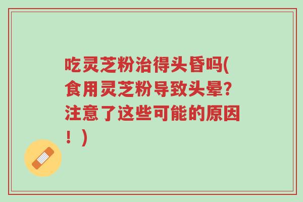 吃灵芝粉治得头昏吗(食用灵芝粉导致头晕?注意了这些可能的原因!)-第1张图片-超越 吃灵芝粉治得头昏吗(食用灵芝粉导致头晕?注意了这些可能的原因!)-第1张图片-超越