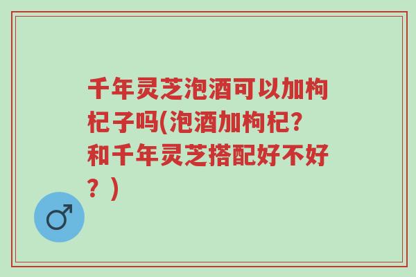 千年灵芝泡酒可以加枸杞子吗(泡酒加枸杞?和千年灵芝搭配好不好?)-第1张图片-超越 千年灵芝泡酒可以加枸杞子吗(泡酒加枸杞?和千年灵芝搭配好不好?)-第1张图片-超越