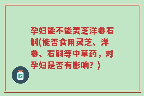 孕妇能不能灵芝洋参石斛(能否食用灵芝、洋参、石斛等中草药,对孕妇是否有影响?)-第1张图片-超越 孕妇能不能灵芝洋参石斛(能否食用灵芝、洋参、石斛等中草药,对孕妇是否有影响?)-第1张图片-超越