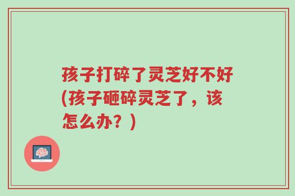 孩子打碎了灵芝好不好(孩子砸碎灵芝了，该怎么办？)-第1张图片-超越
