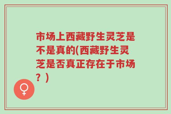 市场上西藏野生灵芝是不是真的(西藏野生灵芝是否真正存在于市场?)-第1张图片-超越 市场上西藏野生灵芝是不是真的(西藏野生灵芝是否真正存在于市场?)-第1张图片-超越