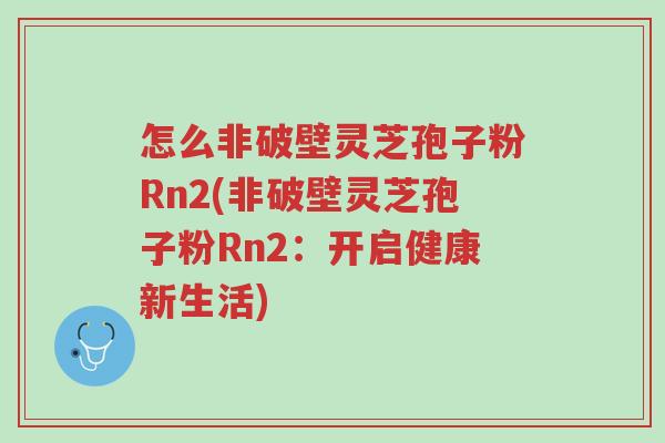 怎么非破壁灵芝孢子粉Rn2(非破壁灵芝孢子粉Rn2：开启健康新生活)-第1张图片-超越