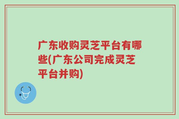 广东收购灵芝平台有哪些(广东公司完成灵芝平台并购)-第1张图片-超越 广东收购灵芝平台有哪些(广东公司完成灵芝平台并购)-第1张图片-超越