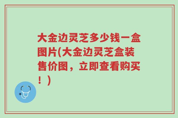 大金边灵芝多少钱一盒图片(大金边灵芝盒装售价图，立即查看购买！)-第1张图片-超越