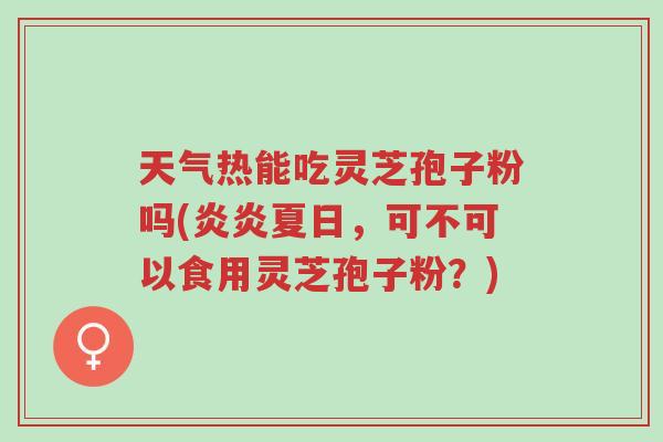 天气热能吃灵芝孢子粉吗(炎炎夏日，可不可以食用灵芝孢子粉？)-第1张图片-超越