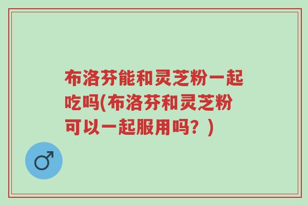 布洛芬能和灵芝粉一起吃吗(布洛芬和灵芝粉可以一起服用吗?)-第1张图片-超越 布洛芬能和灵芝粉一起吃吗(布洛芬和灵芝粉可以一起服用吗?)-第1张图片-超越