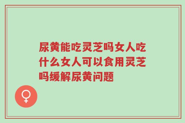 尿黄能吃灵芝吗女人吃什么女人可以食用灵芝吗缓解尿黄问题-第1张图片-超越 尿黄能吃灵芝吗女人吃什么女人可以食用灵芝吗缓解尿黄问题-第1张图片-超越