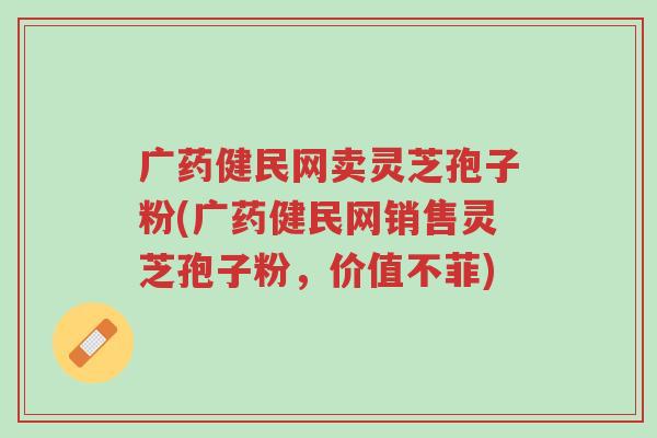 广药健民网卖灵芝孢子粉(广药健民网销售灵芝孢子粉,价值不菲)-第1张图片-超越 广药健民网卖灵芝孢子粉(广药健民网销售灵芝孢子粉,价值不菲)-第1张图片-超越