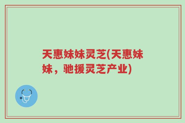 天惠妹妹灵芝(天惠妹妹,驰援灵芝产业)-第1张图片-超越 天惠妹妹灵芝(天惠妹妹,驰援灵芝产业)-第1张图片-超越