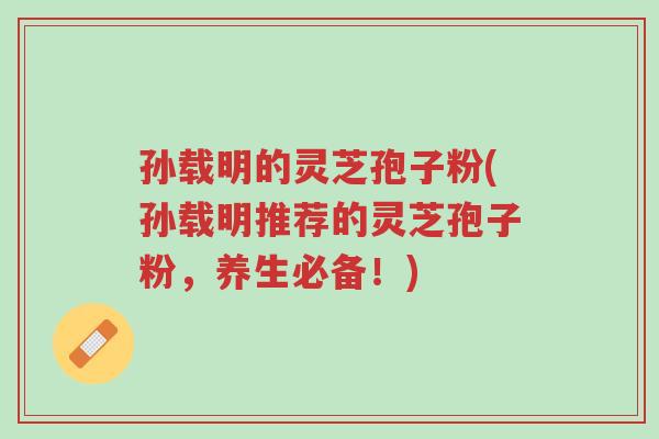 孙载明的灵芝孢子粉(孙载明推荐的灵芝孢子粉,养生必备!)-第1张图片-超越 孙载明的灵芝孢子粉(孙载明推荐的灵芝孢子粉,养生必备!)-第1张图片-超越