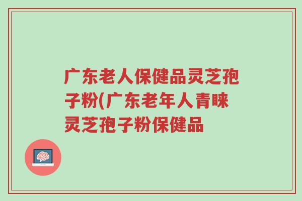 广东老人保健品灵芝孢子粉(广东老年人青睐灵芝孢子粉保健品-第1张图片-超越 广东老人保健品灵芝孢子粉(广东老年人青睐灵芝孢子粉保健品-第1张图片-超越