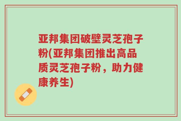 亚邦集团破壁灵芝孢子粉(亚邦集团推出高品质灵芝孢子粉,助力健康养生)-第1张图片-超越 亚邦集团破壁灵芝孢子粉(亚邦集团推出高品质灵芝孢子粉,助力健康养生)-第1张图片-超越