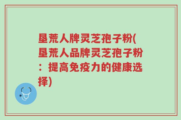 垦荒人牌灵芝孢子粉(垦荒人品牌灵芝孢子粉:提高免疫力的健康选择)-第1张图片-超越 垦荒人牌灵芝孢子粉(垦荒人品牌灵芝孢子粉:提高免疫力的健康选择)-第1张图片-超越