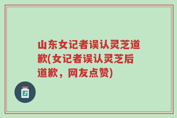 山东女记者误认灵芝道歉(女记者误认灵芝后道歉,网友点赞)-第1张图片-超越 山东女记者误认灵芝道歉(女记者误认灵芝后道歉,网友点赞)-第1张图片-超越