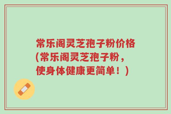 常乐阁灵芝孢子粉价格(常乐阁灵芝孢子粉，使身体健康更简单！)-第1张图片-超越