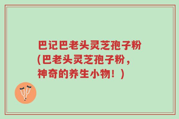巴记巴老头灵芝孢子粉(巴老头灵芝孢子粉,神奇的养生小物!)-第1张图片-超越 巴记巴老头灵芝孢子粉(巴老头灵芝孢子粉,神奇的养生小物!)-第1张图片-超越