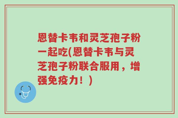 恩替卡韦和灵芝孢子粉一起吃(恩替卡韦与灵芝孢子粉联合服用,增强免疫力!)-第1张图片-超越 恩替卡韦和灵芝孢子粉一起吃(恩替卡韦与灵芝孢子粉联合服用,增强免疫力!)-第1张图片-超越