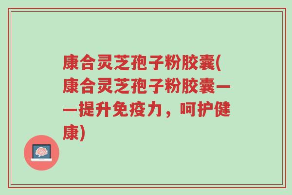 康合灵芝孢子粉胶囊(康合灵芝孢子粉胶囊——提升免疫力,呵护健康)-第1张图片-超越 康合灵芝孢子粉胶囊(康合灵芝孢子粉胶囊——提升免疫力,呵护健康)-第1张图片-超越