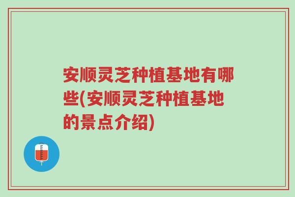 安顺灵芝种植基地有哪些(安顺灵芝种植基地的景点介绍)-第1张图片-超越